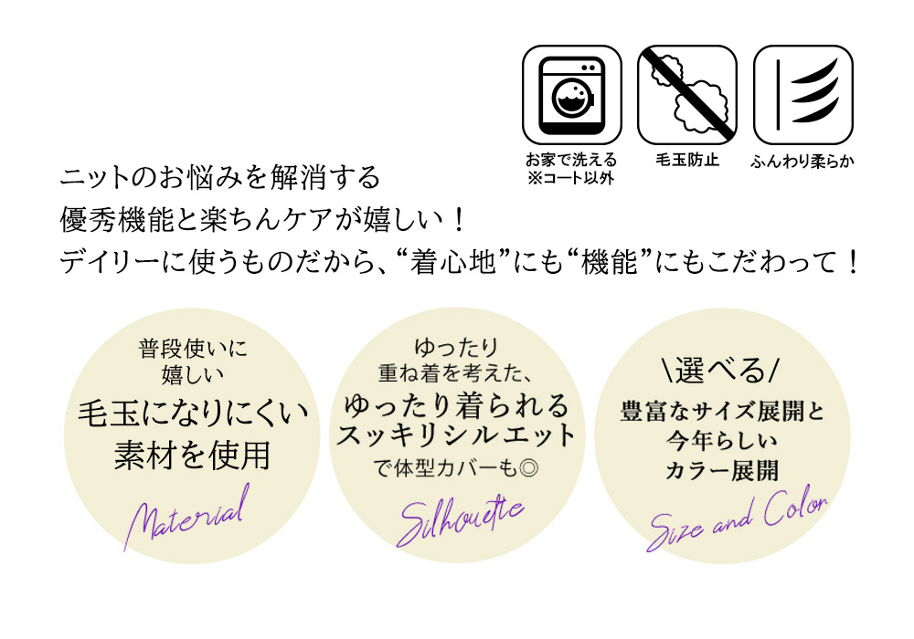ニットのお悩みを解消する
優秀機能に、楽ちんイージーケアが嬉しい!
デイリー使うものだから、“着心地”にも“機能”にもこ だわって!